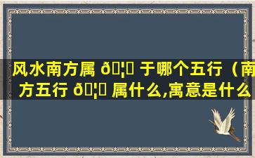 风水南方属 🦊 于哪个五行（南方五行 🦈 属什么,寓意是什么）